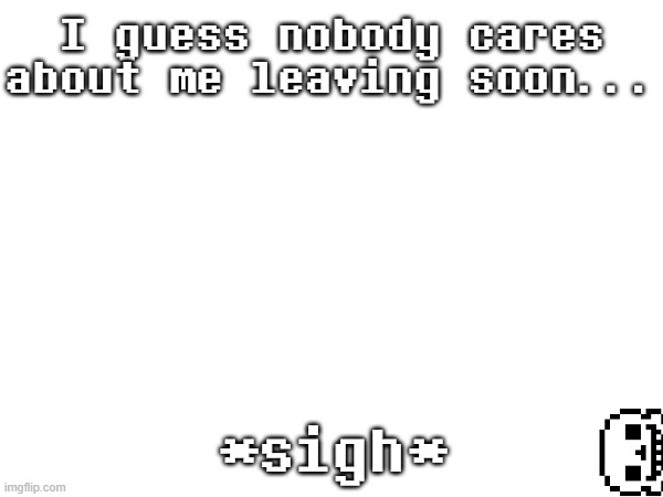 ... | I guess nobody cares about me leaving soon... *sigh* | image tagged in no | made w/ Imgflip meme maker
