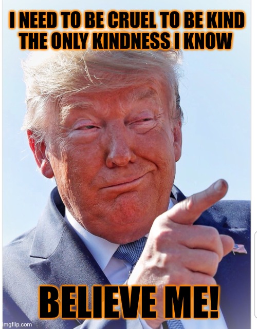 Trump pointing | I NEED TO BE CRUEL TO BE KIND 


THE ONLY KINDNESS I KNOW BELIEVE ME! | image tagged in trump pointing | made w/ Imgflip meme maker