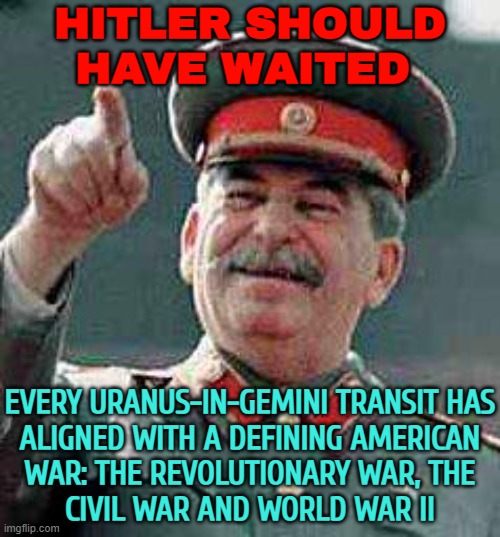 Hitler Should Have Waited; Every Uranus In Gemini Transit Has Aligned With A Defining American War | HITLER SHOULD
HAVE WAITED; EVERY URANUS-IN-GEMINI TRANSIT HAS
ALIGNED WITH A DEFINING AMERICAN
WAR: THE REVOLUTIONARY WAR, THE
CIVIL WAR AND WORLD WAR II | image tagged in stalin says,uranus,astrology,prophecy,nazis,world war 2 | made w/ Imgflip meme maker