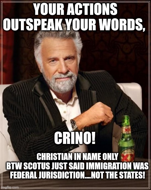 Crino...... | YOUR ACTIONS OUTSPEAK YOUR WORDS, CRINO! CHRISTIAN IN NAME ONLY
BTW SCOTUS JUST SAID IMMIGRATION WAS FEDERAL JURISDICTION....NOT THE STATES! | image tagged in memes,the most interesting man in the world | made w/ Imgflip meme maker