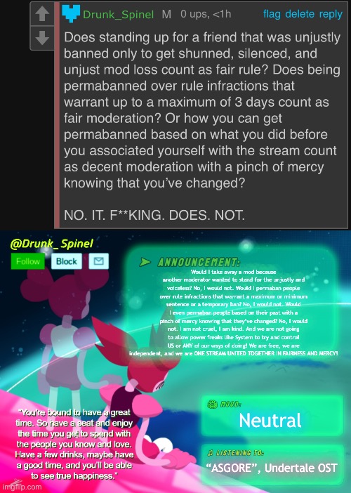 AND TOGETHER LADIES AND GENTLEMEN, WE OWN THE FINISH LINE! | Would I take away a mod because another moderator wanted to stand for the unjustly and voiceless? No, I would not. Would I permaban people over rule infractions that warrant a maximum or minimum sentence or a temporary ban? No, I would not. Would I even permaban people based on their past with a pinch of mercy knowing that they’ve changed? No, I would not. I am not cruel, I am kind. And we are not going to allow power freaks like System to try and control US or ANY of our ways of doing! We are free, we are independent, and we are ONE STREAM UNITED TOGETHER IN FAIRNESS AND MERCY! Neutral; “ASGORE”, Undertale OST | made w/ Imgflip meme maker