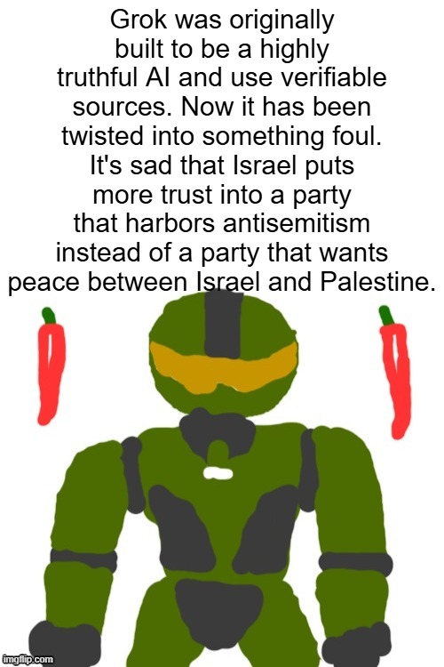 this is not what i expected under trump as a moderate | Grok was originally built to be a highly truthful AI and use verifiable sources. Now it has been twisted into something foul. It's sad that Israel puts more trust into a party that harbors antisemitism instead of a party that wants peace between Israel and Palestine. | image tagged in spicymasterchief's announcement template,ai,twitter,elon musk,politics,reality is often dissapointing | made w/ Imgflip meme maker