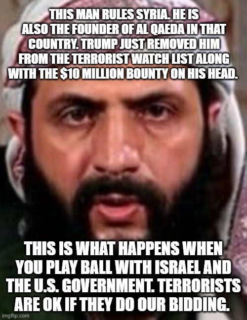 Syria leader no longer a terrorist according to Trump | THIS MAN RULES SYRIA. HE IS ALSO THE FOUNDER OF AL QAEDA IN THAT COUNTRY. TRUMP JUST REMOVED HIM FROM THE TERRORIST WATCH LIST ALONG WITH THE $10 MILLION BOUNTY ON HIS HEAD. THIS IS WHAT HAPPENS WHEN YOU PLAY BALL WITH ISRAEL AND THE U.S. GOVERNMENT. TERRORISTS ARE OK IF THEY DO OUR BIDDING. | made w/ Imgflip meme maker