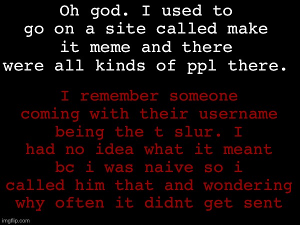 Dea Drizzy style temp | Oh god. I used to go on a site called make it meme and there were all kinds of ppl there. I remember someone coming with their username being the t slur. I had no idea what it meant bc i was naive so i called him that and wondering why often it didnt get sent | image tagged in dea drizzy style temp | made w/ Imgflip meme maker