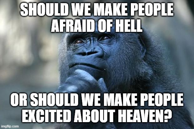 What's the best strategy to win souls for Jesus Christ? | SHOULD WE MAKE PEOPLE
AFRAID OF HELL; OR SHOULD WE MAKE PEOPLE
EXCITED ABOUT HEAVEN? | image tagged in deep thoughts,heaven,hell,salvation,jesus christ,god | made w/ Imgflip meme maker