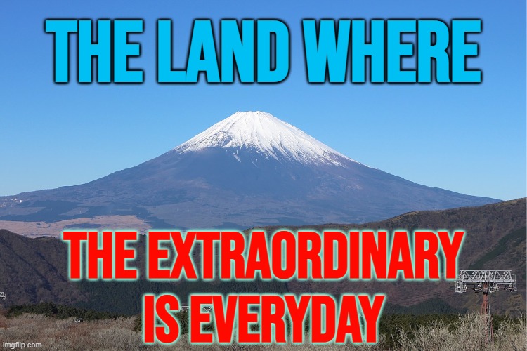 The Land Where The Extraordinary Is Everyday | THE LAND WHERE; THE EXTRAORDINARY
IS EVERYDAY | image tagged in mt fuji,japan,why japan,meanwhile in japan,japanese,i'll never forgive the japanese | made w/ Imgflip meme maker