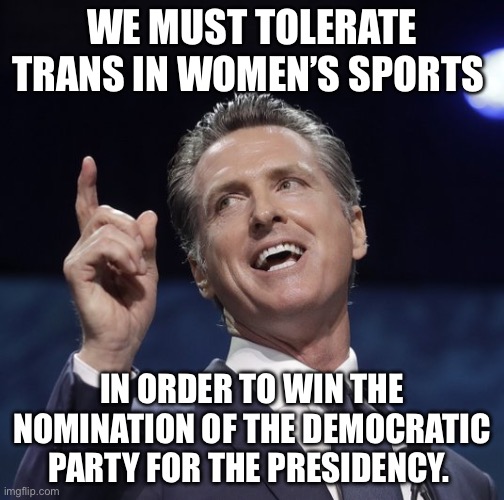 Gavin newsom | WE MUST TOLERATE TRANS IN WOMEN’S SPORTS; IN ORDER TO WIN THE NOMINATION OF THE DEMOCRATIC PARTY FOR THE PRESIDENCY. | image tagged in gavin newsom,political meme,politics,democrats,transgender | made w/ Imgflip meme maker