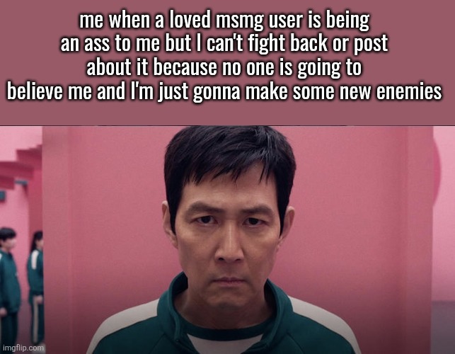Squid game 2 photo | me when a loved msmg user is being an ass to me but l can't fight back or post about it because no one is going to believe me and I'm just gonna make some new enemies | image tagged in squid game 2 photo | made w/ Imgflip meme maker