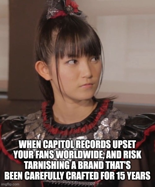 It hasn't gone down well. | WHEN CAPITOL RECORDS UPSET YOUR FANS WORLDWIDE, AND RISK TARNISHING A BRAND THAT'S BEEN CAREFULLY CRAFTED FOR 15 YEARS | image tagged in unimpressed su-metal | made w/ Imgflip meme maker