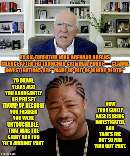Ouch, eh? | YO DAWG, YEARS AGO YOU ARROGANTLY HELPED SET TRUMP UP BECAUSE YOU FIGURED YOU WERE UNTOUCHABLE.  THAT WAS THE GIDDY AND FUN 'FU*K AROUND' PART. EX CIA DIRECTOR JOHN BRENNAN BREAKS SILENCE AFTER FBI LAUNCHES CRIMINAL PROBE — CLAIMS INVESTIGATIONS ARE “MADE UP OUT OF WHOLE CLOTH.”; NOW YOUR GUILTY ARSE IS BEING INVESTIGATED, AND THAT'S THE NOT SO FUN 'FIND OUT' PART. | image tagged in yo dawg heard you | made w/ Imgflip meme maker