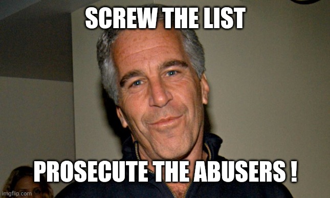 Jeffrey Epstein | SCREW THE LIST; PROSECUTE THE ABUSERS ! | image tagged in jeffrey epstein | made w/ Imgflip meme maker