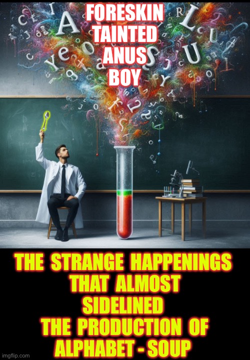 Purely Fiction ! At Least I Hope It Is Y’all !!!  : ) | FORESKIN 
TAINTED
ANUS
BOY; 🥄; THE  STRANGE  HAPPENINGS 
THAT  ALMOST
SIDELINED 
THE  PRODUCTION  OF
ALPHABET - SOUP | image tagged in scientist with letters | made w/ Imgflip meme maker