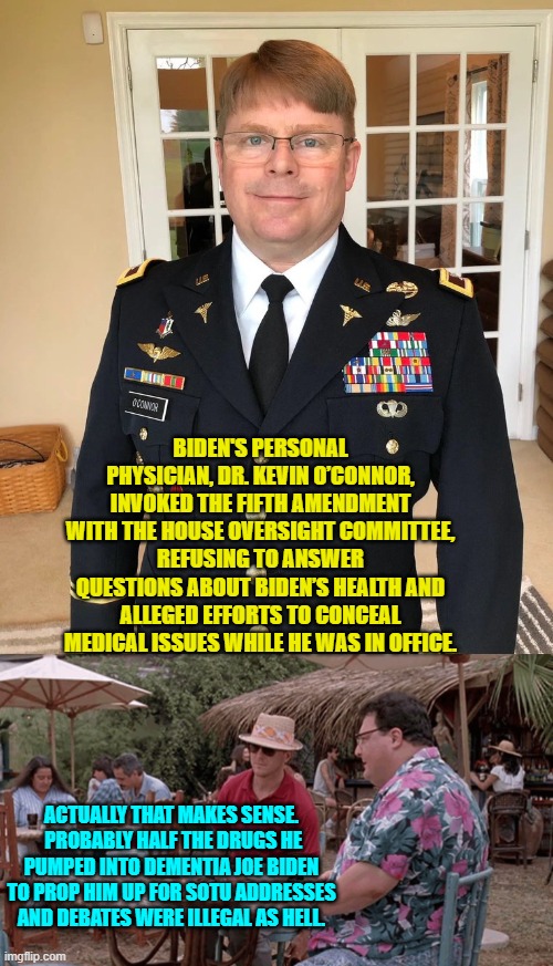 Best way to stay out of prison?  Say nothing. | BIDEN'S PERSONAL PHYSICIAN, DR. KEVIN O’CONNOR, INVOKED THE FIFTH AMENDMENT WITH THE HOUSE OVERSIGHT COMMITTEE, REFUSING TO ANSWER QUESTIONS ABOUT BIDEN’S HEALTH AND ALLEGED EFFORTS TO CONCEAL MEDICAL ISSUES WHILE HE WAS IN OFFICE. ACTUALLY THAT MAKES SENSE.  PROBABLY HALF THE DRUGS HE PUMPED INTO DEMENTIA JOE BIDEN TO PROP HIM UP FOR SOTU ADDRESSES AND DEBATES WERE ILLEGAL AS HELL. | image tagged in yep | made w/ Imgflip meme maker
