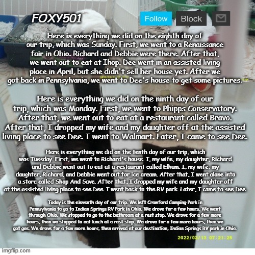 Foxy501 announcement template | Here is everything we did on the eighth day of our trip, which was Sunday. First, we went to a Renaissance fair in Ohio. Richard and Debbie were there. After that, we went out to eat at Ihop. Dee went in an assisted living place in April, but she didn't sell her house yet. After we got back in Pennsylvania, we went to Dee's house to get some pictures. Here is everything we did on the ninth day of our trip, which was Monday. First, we went to Phipps Conservatory. After that, we went out to eat at a restaurant called Bravo. After that, I dropped my wife and my daughter off at the assisted living place to see Dee. I went to Walmart. Later, I came to see Dee. Here is everything we did on the tenth day of our trip, which was Tuesday. First, we went to Richard's house. I, my wife, my daughter, Richard and Debbie went out to eat at a restaurant called Elhum. I, my wife, my daughter, Richard, and Debbie went out for ice cream. After that, I went alone into a store called Shop And Save. After that, I dropped my wife and my daughter off at the assisted living place to see Dee. I went back to the RV park. Later, I came to see Dee. Today is the eleventh day of our trip. We left Crawford Camping Park in Pennsylvania to go to Indian Springs RV Park in Ohio. We drove for a few hours. We went through Ohio. We stopped to go to the bathroom at a rest stop. We drove for a few more hours, then we stopped to eat lunch at a rest stop. We drove for a few more hours, then we got gas. We drove for a few more hours, then arrived at our destination, Indian Springs RV park in Ohio. | image tagged in foxy501 announcement template | made w/ Imgflip meme maker