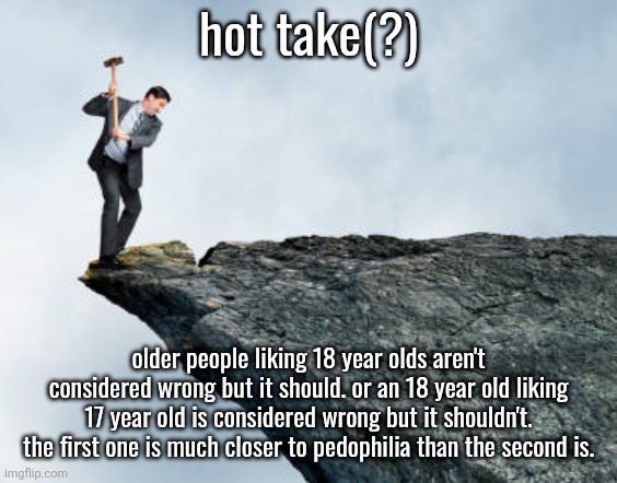 a lot of older men simp for 18 year old girls because that's the youngest they can go for... | hot take(?); older people liking 18 year olds aren't considered wrong but it should. or an 18 year old liking 17 year old is considered wrong but it shouldn't. the first one is much closer to pedophilia than the second is. | image tagged in man breaking cliff | made w/ Imgflip meme maker