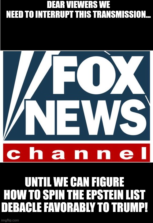 Faux news | DEAR VIEWERS WE NEED TO INTERRUPT THIS TRANSMISSION... UNTIL WE CAN FIGURE HOW TO SPIN THE EPSTEIN LIST DEBACLE FAVORABLY TO TRUMP! | image tagged in fox news,donald trump,epstein,jeffrey epstein,maga,nevertrump | made w/ Imgflip meme maker