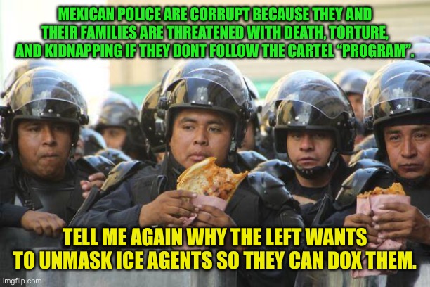 Mexican police on lunch eating Quesadillas | MEXICAN POLICE ARE CORRUPT BECAUSE THEY AND THEIR FAMILIES ARE THREATENED WITH DEATH, TORTURE, AND KIDNAPPING IF THEY DONT FOLLOW THE CARTEL “PROGRAM”. TELL ME AGAIN WHY THE LEFT WANTS TO UNMASK ICE AGENTS SO THEY CAN DOX THEM. | image tagged in mexican police on lunch eating quesadillas | made w/ Imgflip meme maker