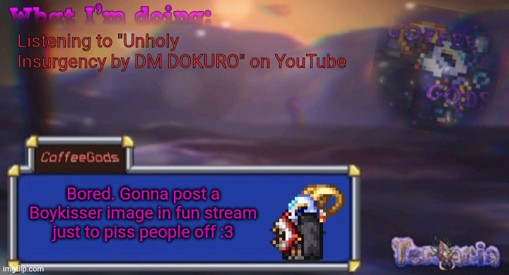 It's gonna be funny | Listening to "Unholy Insurgency by DM DOKURO" on YouTube; Bored. Gonna post a Boykisser image in fun stream just to piss people off :3 | image tagged in coffee's silly ourple template | made w/ Imgflip meme maker