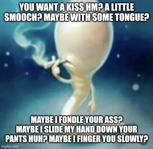I don't know what i'm doing anymore | YOU WANT A KISS HM? A LITTLE SMOOCH? MAYBE WITH SOME TONGUE? MAYBE I FONDLE YOUR ASS? MAYBE I SLIDE MY HAND DOWN YOUR PANTS HUH? MAYBE I FINGER YOU SLOWLY? | image tagged in badass sperm smoking | made w/ Imgflip meme maker