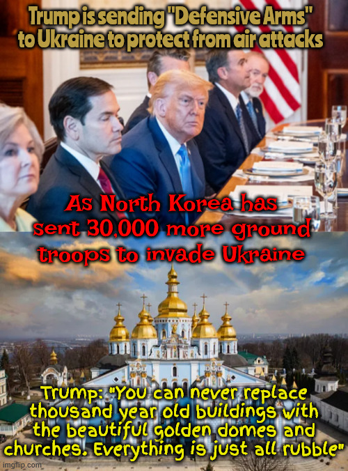 Save the Ukraine golden domes | Trump is sending "Defensive Arms" to Ukraine to protect from air attacks; As North Korea has sent 30,000 more ground troops to invade Ukraine; Trump: "You can never replace thousand year old buildings with the beautiful golden domes and churches. Everything is just all rubble" | image tagged in save the ukraine golden domes,putin's puppet,no peace prize surprise,trump promotes genocide,the usa is next on his hit list | made w/ Imgflip meme maker