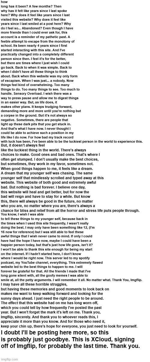 Thank you, Imgflip. I won't forget you. | how long has it been? A few months? Then why has it felt like years since I last spoke here? Why does it feel like years since I last visited this website? Why does it feel like years since I last smiled at a post here? Why do I feel so... Abandoned? Even though I have more friends than I could ever ask for, this account is a reminder of my pathetic past. A feeble attempt to escape from the monotony of school. Its been nearly 4 years since I first started interacting with this site. And I've practically changed into a completely different person since then. I feel it's for the better, but there are times where I just wish I could go back. Back to when it was simple. Back to when I didn't have all these things to think about. Back when this website was my only form of escapism. When I was just... a nobody. Now things feel kind of overwhelming. Too many things to do. Too many things to see. Too much to handle. Sensory Overload. I wish there was a way to press pause and allow me to digest things in an easier way. But, as life does, it makes other plans. It keeps trudging forward, demanding more and more until you're nothing but a corpse in the ground. But it's not always so negative. Sometimes, there are people that light up these dark pits that you get stuck in. And that's what I have now. I never thought I could be able to achieve such a position in my life like I do now. For how bad my track record with luck has been, I've been able to be the luckiest person in the world to experience this. But, it doesn't always feel like the luckiest thing in the world. There's always choices to make. Good ones and bad ones. That's where I often get stumped. I don't usually make the best choices, but sometimes, they work in my favor, sometimes not. When good things happen to me, it feels like a dream. A dream that my younger self was chasing. The same younger self that mindlessly scrolled and typed away at this website. This website of both good and extremely awful bad. But nothing is bad forever. I believe one day, this website will heal and get better, but for now the bad will reign and have to stay for a while. But know this, there will always be good in the future, no matter who you are, no matter where you are, there's always a chance for bliss and relief from all the horror and stress life puts people through. You know, I wish I was able to tell these things to my younger self, because back in the times when I used this site frequently, I wasn't really doing the best. I may only have been something like 12, (I'm 16 now for reference) but I was still able to feel these awful things that I wish never came to mind. If only I could have had the hope I have now, maybe I could have been a happier person today, but that's just how life goes, isn't it? I won't be able to thank this site enough for being my start on the internet. If I hadn't started here, I don't know where I would be right now. This server led to my spotify podcast, my YouTube channel, everything. This extremely flawed website led to the best things to happen to me. I will forever be grateful for that. All the friends I made that I've long gone silent with, all the goofy memes I was able to smile at, all the petty arguments. I will remember it all. No matter what. Thank You, Imgflip. I may have all these horrible struggles, but having these memories and good moments to look back on makes me want to keep walking forward and looking for the sunny days ahead. I just need the right people to be around. The effect that this website had on me has long worn off, which you could tell by how frequently I've posted the past year. But I won't forget the mark it's left on me. Thank you, Imgflip, sincerely. And thank you to whoever reads this, I appreciate it more than you know. And for those who need it, keep your chin up, there's hope for everyone, you just need to look for yourself. I doubt I'll be posting here more, so this is probably just goodbye. This is XCloud, signing off of Imgflip, for probably the last time. Thank you. | image tagged in goodbye | made w/ Imgflip meme maker