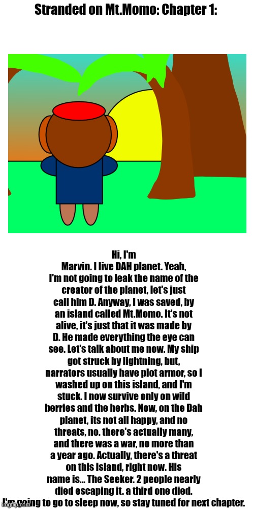 Chapter 1 is out!!!!!! | Stranded on Mt.Momo: Chapter 1:; Hi, I'm Marvin. I live DAH planet. Yeah, I'm not going to leak the name of the creator of the planet, let's just call him D. Anyway, I was saved, by an island called Mt.Momo. It's not alive, it's just that it was made by D. He made everything the eye can see. Let's talk about me now. My ship got struck by lightning, but, narrators usually have plot armor, so I washed up on this island, and I'm stuck. I now survive only on wild berries and the herbs. Now, on the Dah planet, its not all happy, and no threats, no. there's actually many, and there was a war, no more than a year ago. Actually, there's a threat on this island, right now. His name is... The Seeker. 2 people nearly died escaping it. a third one died. I'm going to go to sleep now, so stay tuned for next chapter. | made w/ Imgflip meme maker