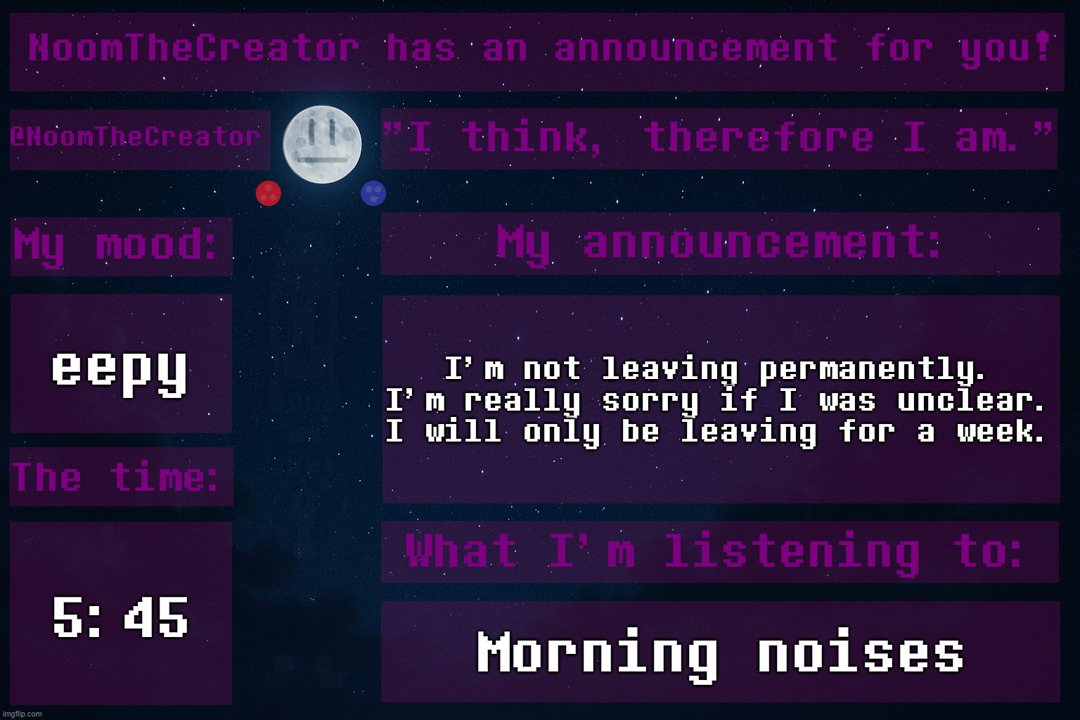 ... | eepy; I'm not leaving permanently. I'm really sorry if I was unclear. I will only be leaving for a week. 5:45; Morning noises | image tagged in noomthecreator announcement temp | made w/ Imgflip meme maker