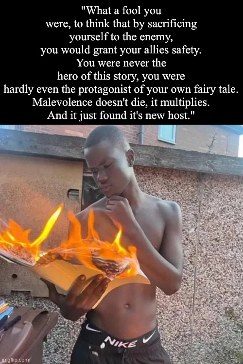 Rate this quote | "What a fool you were, to think that by sacrificing yourself to the enemy, you would grant your allies safety.
You were never the hero of this story, you were hardly even the protagonist of your own fairy tale.
Malevolence doesn't die, it multiplies.

And it just found it's new host." | image tagged in book on fire,msmg | made w/ Imgflip meme maker