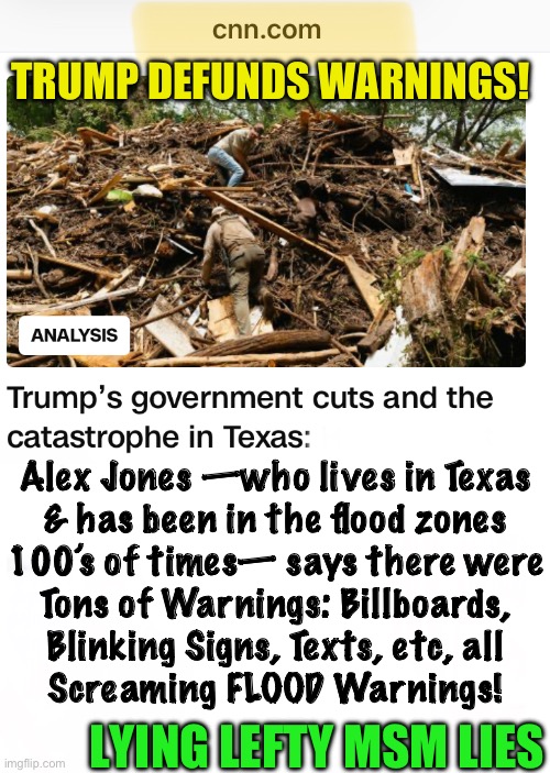 How many Texas Flood Deaths, From Trump Defunding?! | TRUMP DEFUNDS WARNINGS! Alex Jones —who lives in Texas
& has been in the flood zones
100’s of times— says there were
Tons of Warnings: Billboards,
Blinking Signs, Texts, etc, all
Screaming FLOOD Warnings! LYING LEFTY MSM LIES | image tagged in memes,lying lefty just lies,fjb voters progressives can kissmyass,demonrats have no values no principles,evil | made w/ Imgflip meme maker