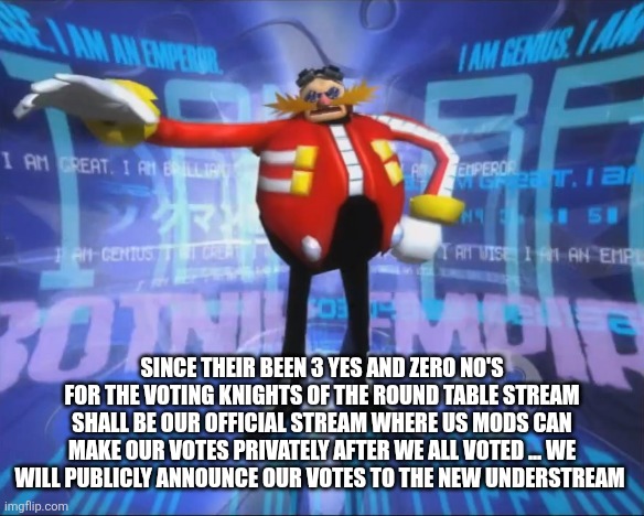 Eggman's Announcement | SINCE THEIR BEEN 3 YES AND ZERO NO'S FOR THE VOTING KNIGHTS OF THE ROUND TABLE STREAM SHALL BE OUR OFFICIAL STREAM WHERE US MODS CAN MAKE OUR VOTES PRIVATELY AFTER WE ALL VOTED ... WE WILL PUBLICLY ANNOUNCE OUR VOTES TO THE NEW UNDERSTREAM | image tagged in eggman's announcement | made w/ Imgflip meme maker