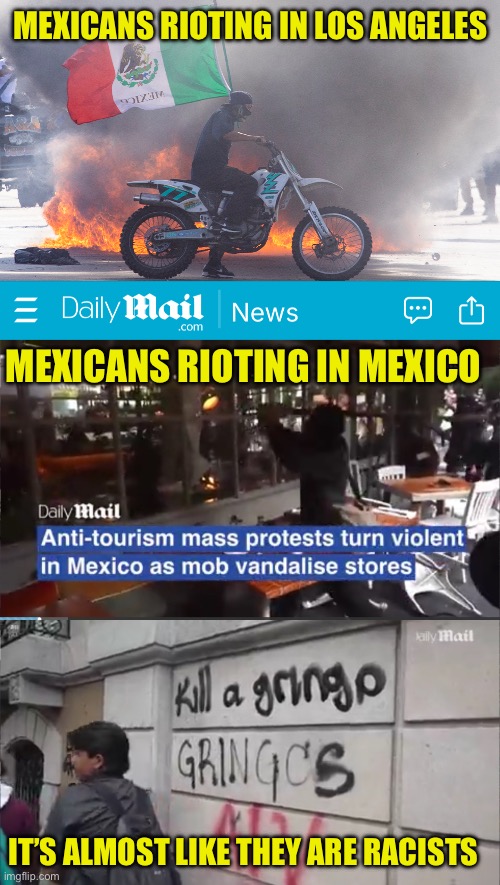 Mexicans demand whit people leave Mexico | MEXICANS RIOTING IN LOS ANGELES; MEXICANS RIOTING IN MEXICO; IT’S ALMOST LIKE THEY ARE RACISTS | image tagged in boycott mexico,no gringo dollars,americans go home,mexicans go home | made w/ Imgflip meme maker