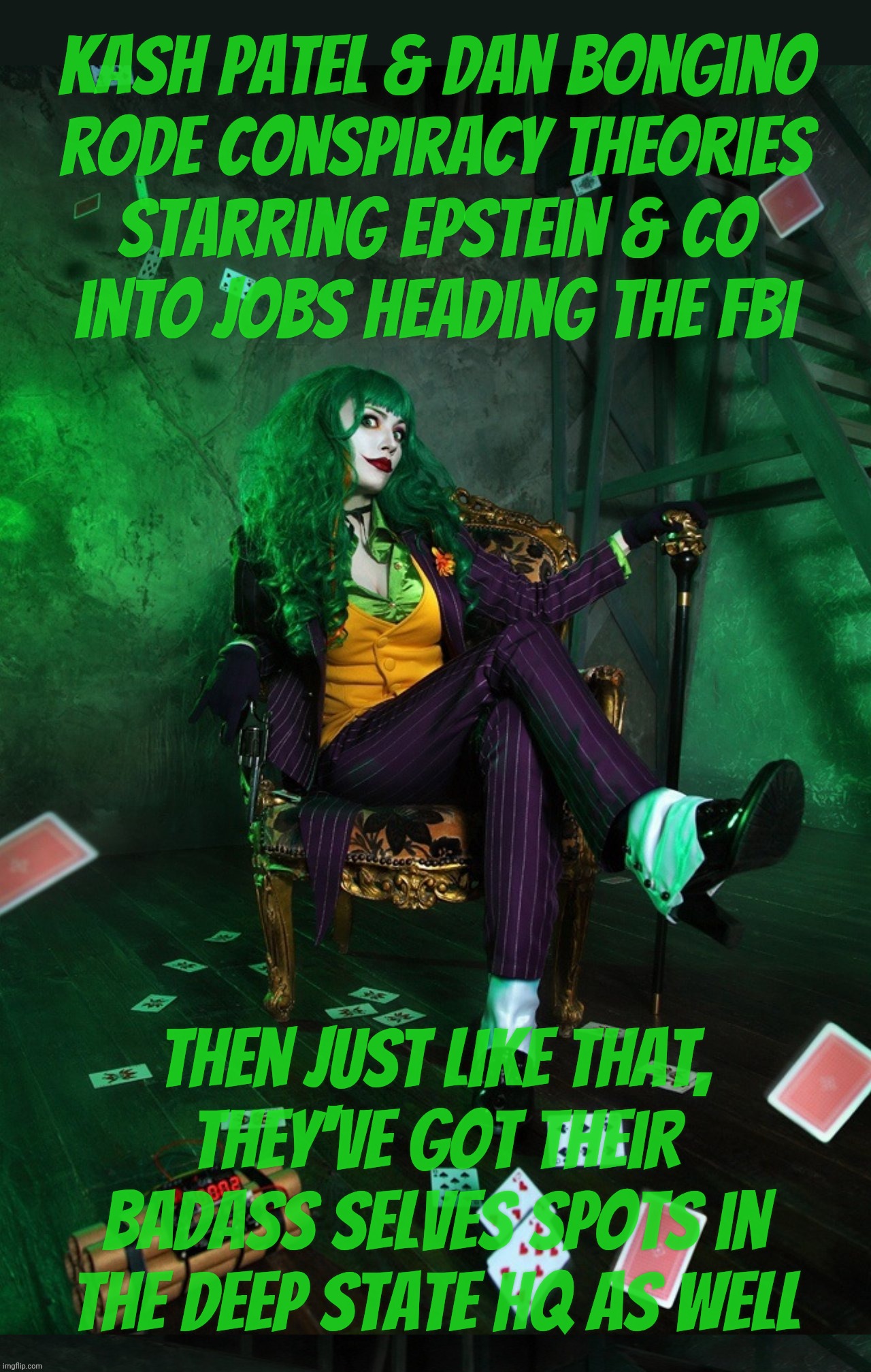 Joker Cosplay | Kash Patel & Dan Bongino
rode conspiracy theories
Starring Epstein & Co
into jobs heading the FBI; then just like that,
They've got their badass selves spots in the Deep State HQ as well | image tagged in joker cosplay | made w/ Imgflip meme maker