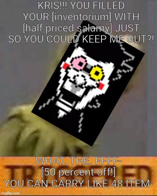 mmmh tasty | KRIS!!! YOU FILLED YOUR [inventorium] WITH [half priced salamy] JUST SO YOU COULD KEEP ME OUT?! WHAT. THE. FFFF- [50 percent off!]
YOU CAN CARRY LIKE 48 ITEM- | image tagged in kermit triggered,deltarune | made w/ Imgflip meme maker