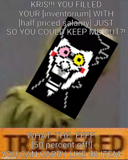 mmmh tasty | KRIS!!! YOU FILLED YOUR [inventorium] WITH [half priced salamy] JUST SO YOU COULD KEEP ME OUT?! WHAT. THE. FFFF- [50 percent off!]
YOU CAN CARRY LIKE 48 ITEM- | image tagged in kermit triggered,deltarune | made w/ Imgflip meme maker