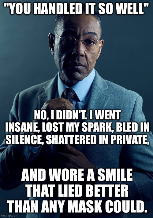 When I hear “you handled it so well” | "YOU HANDLED IT SO WELL"; NO, I DIDN'T. I WENT INSANE, LOST MY SPARK, BLED IN SILENCE, SHATTERED IN PRIVATE, AND WORE A SMILE THAT LIED BETTER THAN ANY MASK COULD. | image tagged in gus fring we are not the same,fake,good,feelings | made w/ Imgflip meme maker