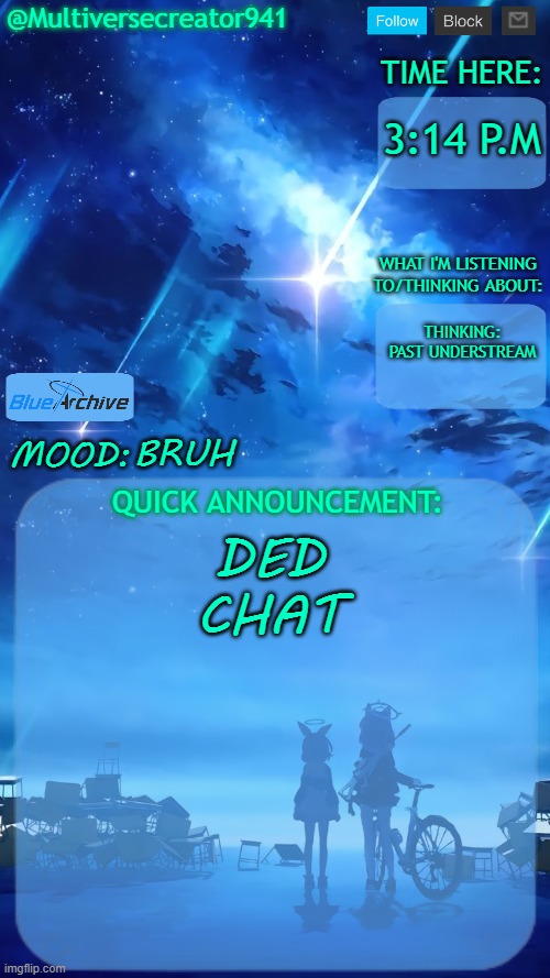 BRUH (how tf did asgore ran over my meme-) | 3:14 P.M; THINKING: PAST UNDERSTREAM; BRUH; DED CHAT; ⢸⣿⣿⣿⣿⣿⣿⣿⣿⣿⡿⠗⣪⣵⣶⠞⣃⣄⡻⠇⣿⣿⣿⣿⣿⣶⣿⡇⣿⣿
⢸⣿⣿⣿⣿⣿⣿⣿⣿⡿⢡⣾⣿⣿⠁⠚⠧⠿⠛⠜⢸⣿⣿⣿⣿⡏⣿⡇⣿⣿
⢸⣿⣿⣿⣿⣿⣿⣿⣿⡇⣿⡿⣛⣋⢅⣤⣷⡯⣥⣒⠎⣙⡛⠿⠿⠿⢋⡇⣿⣿
⢨⣭⣭⣭⣭⣭⣭⣭⣭⢡⣴⣾⠏⣴⣯⣍⠻⣿⣮⠻⢷⣌⢻⣧⢰⣶⡟⡅⣿⣿
⢸⣿⣿⣿⣿⣿⣿⡿⣥⣾⣿⠇⣾⢿⣧⣤⣤⣌⡟⢳⠿⠛⠀⣿⠸⢋⣼⣧⣛⣻
⢈⣉⣉⣉⣉⣉⢉⠁⣿⣿⠏⣾⢟⣨⣛⠻⣛⣻⡻⣿⣶⣮⢐⢡⣾⡈⣿⣿⣿⣿
⢀⣠⣤⣶⣶⡶⢒⠀⠿⡿⢸⡏⠼⢢⡩⣅⠈⢹⣿⢿⡛⢗⢸⢘⣟⣣⣛⣛⣛⣛
⢸⣿⣿⣿⡿⣣⣿⢿⡷⣭⠘⡀⠐⣻⣷⠪⣛⠦⣤⣤⣬⡤⢠⡈⢼⣇⣿⣿⣿⣿
⢸⣿⣿⡟⣰⣿⣿⣦⡛⢷⣾⣿⠡⣿⣿⣿⣶⣿⣷⣶⠶⣶⣆⢩⢸⣿⣿⣿⣿⣿
⢸⣿⣿⢱⣿⣿⣿⣿⣿⡦⠙⣿⣟⠹⣿⣿⣿⣿⣯⣷⣿⣿⢣⣿⡇⢿⣿⣿⣿⣿
⢸⣿⡏⣿⣿⣿⣿⣿⠟⣵⣷⠹⣿⣷⣤⣉⣥⣛⠘⣋⠛⢣⣿⣿⡇⣠⡹⣿⣿⣿
⢸⣿⣧⠻⣿⣿⡿⢋⣾⣿⣿⣧⠹⠿⡿⠿⢿⣿⠿⢋⣔⣻⠿⣫⣾⣿⣿⡌⢿⣿ | image tagged in multiversecreator941's quick announcement temp blue archive,asgore smug,find him | made w/ Imgflip meme maker