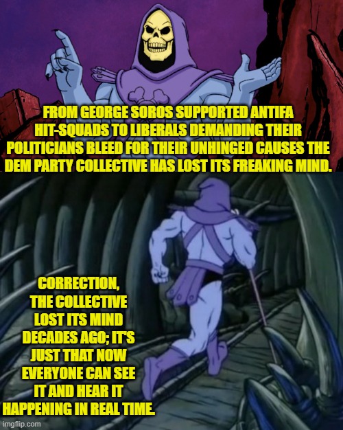 Captain Obvious territory here; but isn't that the entire point? | FROM GEORGE SOROS SUPPORTED ANTIFA HIT-SQUADS TO LIBERALS DEMANDING THEIR POLITICIANS BLEED FOR THEIR UNHINGED CAUSES THE DEM PARTY COLLECTIVE HAS LOST ITS FREAKING MIND. CORRECTION, THE COLLECTIVE LOST ITS MIND DECADES AGO; IT'S JUST THAT NOW EVERYONE CAN SEE IT AND HEAR IT HAPPENING IN REAL TIME. | image tagged in skeletor until we meet again | made w/ Imgflip meme maker