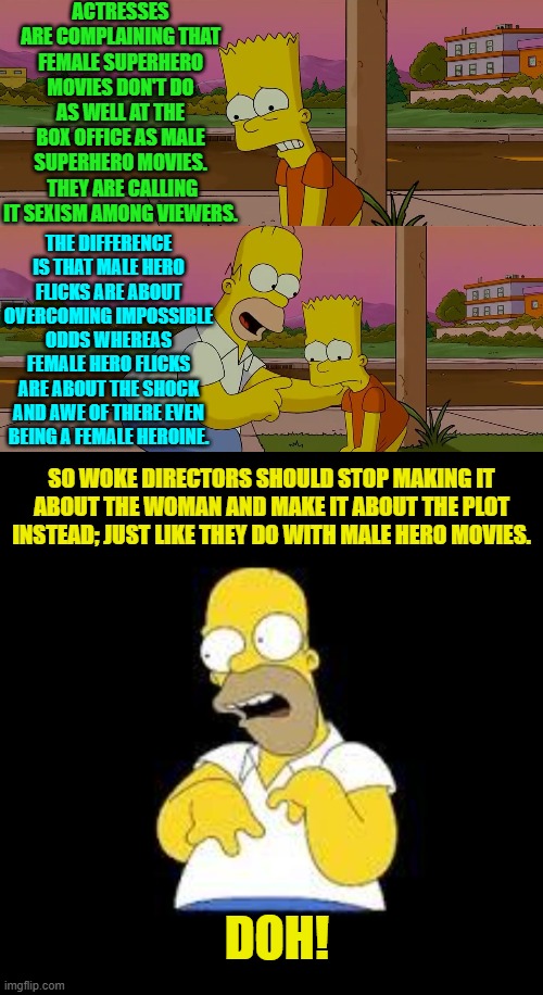 So simple that even leftist script writers and directors should 'get it'.  But they won't. | ACTRESSES ARE COMPLAINING THAT FEMALE SUPERHERO MOVIES DON'T DO AS WELL AT THE BOX OFFICE AS MALE SUPERHERO MOVIES.  THEY ARE CALLING IT SEXISM AMONG VIEWERS. THE DIFFERENCE IS THAT MALE HERO FLICKS ARE ABOUT OVERCOMING IMPOSSIBLE ODDS WHEREAS FEMALE HERO FLICKS ARE ABOUT THE SHOCK AND AWE OF THERE EVEN BEING A FEMALE HEROINE. SO WOKE DIRECTORS SHOULD STOP MAKING IT ABOUT THE WOMAN AND MAKE IT ABOUT THE PLOT INSTEAD; JUST LIKE THEY DO WITH MALE HERO MOVIES. DOH! | image tagged in homer and bart worst day so far | made w/ Imgflip meme maker