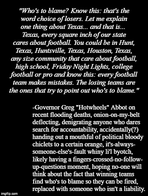 When, for fear of losing power, you know exactly who's to blame but dare not speak truth. | "Who's to blame? Know this: that's the
word choice of losers. Let me explain
one thing about Texas... and that is... 
Texas, every square inch of our state
cares about football. You could be in Hunt,
Texas, Huntsville, Texas, Houston, Texas,
any size community that care about football,
high school, Friday Night Lights, college
football or pro and know this: every football
team makes mistakes. The losing teams are
the ones that try to point out who's to blame."; -Governor Greg "Hotwheels" Abbot on
recent flooding deaths, onion-on-my-belt
deflecting, denigrating anyone who dares
search for accountability, accidentally(?)
handing out a mouthful of political bloody
chiclets to a certain orange, it's-always-
someone-else's-fault whiny li'l byotch,
likely having a fingers-crossed-no-follow-
up-questions moment, hoping no-one will
think about the fact that winning teams
find who's to blame so they can be fired,
replaced with someone who isn't a liability. | image tagged in double long black template,blame,trump unfit unqualified dangerous,loser | made w/ Imgflip meme maker