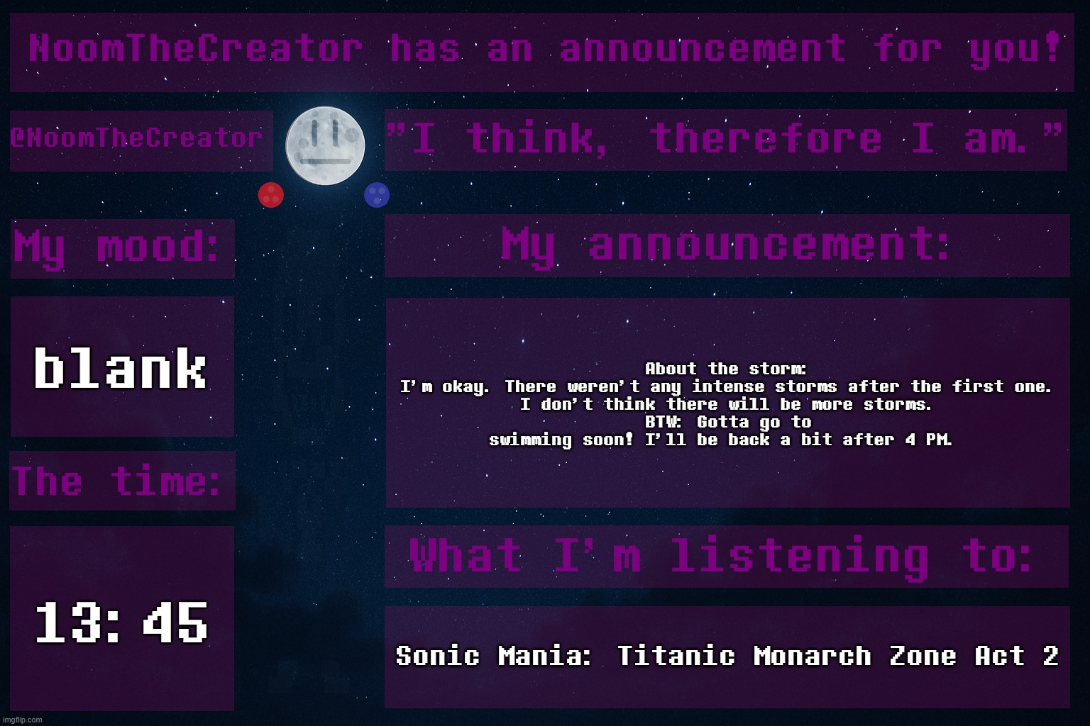 HEY EVERY ! | blank; About the storm:
I'm okay. There weren't any intense storms after the first one.
I don't think there will be more storms.
BTW: Gotta go to swimming soon! I'll be back a bit after 4 PM. 13:45; Sonic Mania: Titanic Monarch Zone Act 2 | image tagged in noomthecreator announcement temp | made w/ Imgflip meme maker