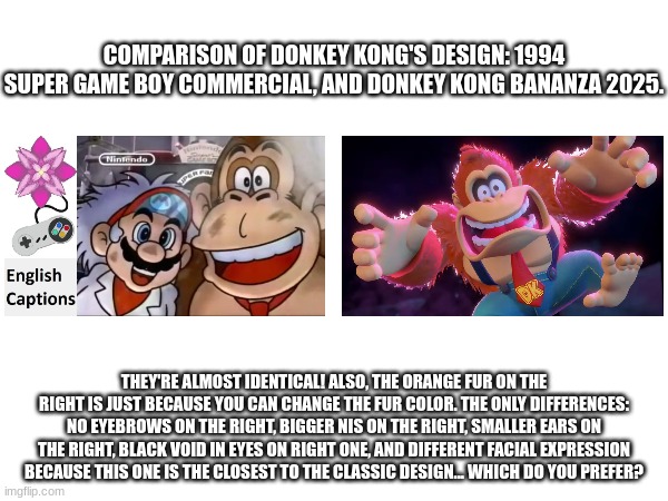 Coincidence? I think NOT! | COMPARISON OF DONKEY KONG'S DESIGN: 1994 SUPER GAME BOY COMMERCIAL, AND DONKEY KONG BANANZA 2025. THEY'RE ALMOST IDENTICAL! ALSO, THE ORANGE FUR ON THE RIGHT IS JUST BECAUSE YOU CAN CHANGE THE FUR COLOR. THE ONLY DIFFERENCES: NO EYEBROWS ON THE RIGHT, BIGGER NIS ON THE RIGHT, SMALLER EARS ON THE RIGHT, BLACK VOID IN EYES ON RIGHT ONE, AND DIFFERENT FACIAL EXPRESSION BECAUSE THIS ONE IS THE CLOSEST TO THE CLASSIC DESIGN... WHICH DO YOU PREFER? | image tagged in donkey kong,dk,mario,nintendo switch,switch | made w/ Imgflip meme maker