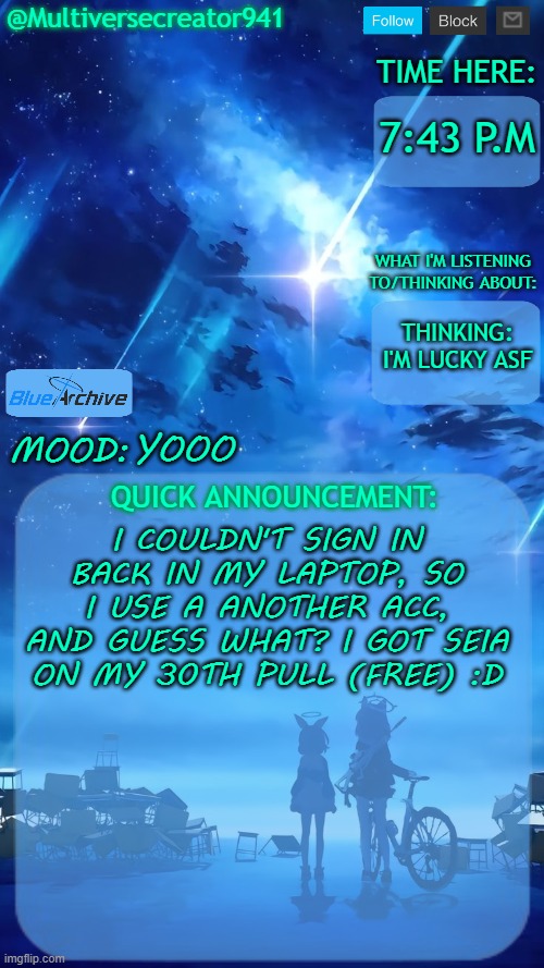 Yup, I'm lucky asf | 7:43 P.M; THINKING: I'M LUCKY ASF; YOOO; I COULDN'T SIGN IN BACK IN MY LAPTOP, SO I USE A ANOTHER ACC, AND GUESS WHAT? I GOT SEIA ON MY 30TH PULL (FREE) :D | image tagged in multiversecreator941's quick announcement temp blue archive,blue archive | made w/ Imgflip meme maker