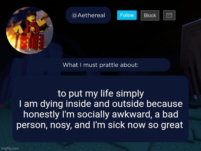 aethereal's forsaken template | to put my life simply
I am dying inside and outside because honestly I'm socially awkward, a bad person, nosy, and I'm sick now so great | image tagged in aethereal's forsaken template | made w/ Imgflip meme maker