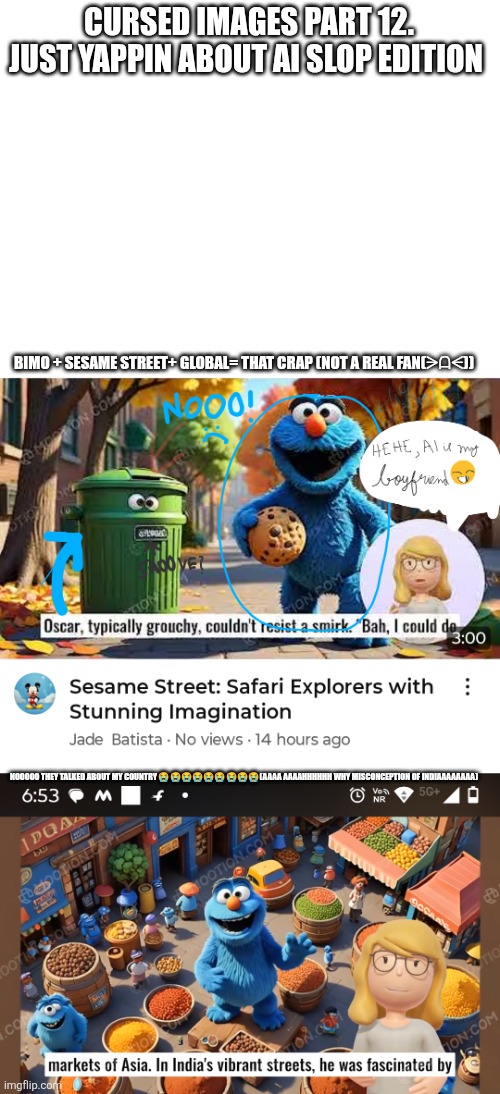 Help me(cursed images part 12) | CURSED IMAGES PART 12.
JUST YAPPIN ABOUT AI SLOP EDITION; BIMO + SESAME STREET+ GLOBAL= THAT CRAP (NOT A REAL FAN(⁠ᗒ⁠ᗩ⁠ᗕ⁠)); NOOOOO THEY TALKED ABOUT MY COUNTRY 😭😭😭😭😭😭😭😭😭(AAAA AAAAHHHHHH WHY MISCONCEPTION OF INDIAAAAAAAA) | image tagged in help me,ai generated,sesame street,cursed image,oh wow are you actually reading these tags | made w/ Imgflip meme maker