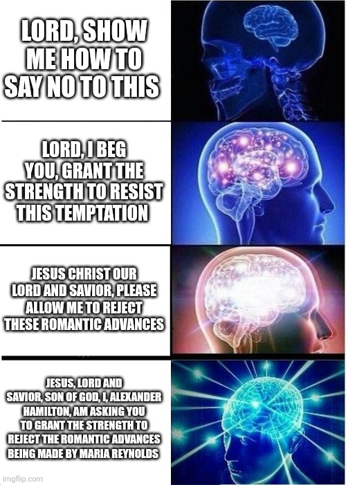 Expanding Brain | LORD, SHOW ME HOW TO SAY NO TO THIS; LORD, I BEG YOU, GRANT THE STRENGTH TO RESIST THIS TEMPTATION; JESUS CHRIST OUR LORD AND SAVIOR, PLEASE ALLOW ME TO REJECT THESE ROMANTIC ADVANCES; JESUS, LORD AND SAVIOR, SON OF GOD, I, ALEXANDER HAMILTON, AM ASKING YOU TO GRANT THE STRENGTH TO REJECT THE ROMANTIC ADVANCES BEING MADE BY MARIA REYNOLDS | image tagged in memes,expanding brain,hamilton | made w/ Imgflip meme maker
