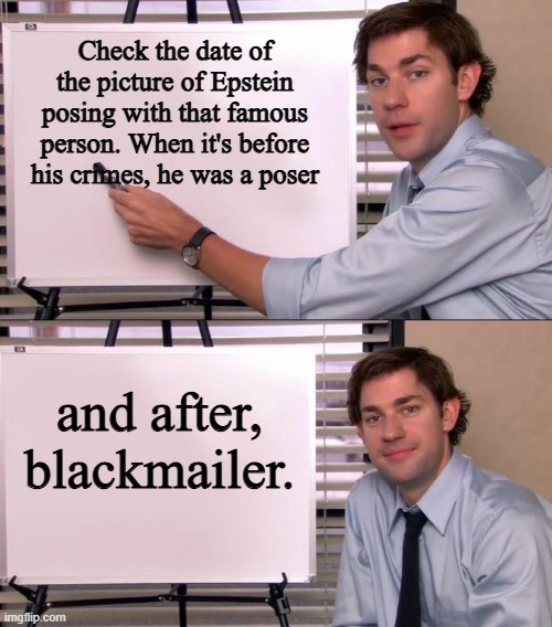 Easy Peasy | Check the date of the picture of Epstein posing with that famous person. When it's before his crimes, he was a poser; and after, blackmailer. | image tagged in jim halpert explains | made w/ Imgflip meme maker