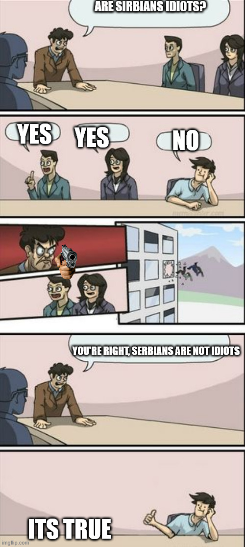 serbians are not idiots | ARE SIRBIANS IDIOTS? YES; YES; NO; YOU'RE RIGHT, SERBIANS ARE NOT IDIOTS; ITS TRUE | image tagged in boardroom meeting sugg 2 | made w/ Imgflip meme maker