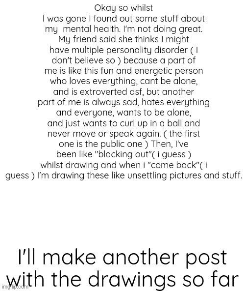 blank | Okay so whilst I was gone I found out some stuff about my  mental health. I'm not doing great. My friend said she thinks I might have multiple personality disorder ( I don't believe so ) because a part of me is like this fun and energetic person who loves everything, cant be alone, and is extroverted asf, but another part of me is always sad, hates everything and everyone, wants to be alone, and just wants to curl up in a ball and never move or speak again. ( the first one is the public one ) Then, I've been like "blacking out"( i guess ) whilst drawing and when i "come back"( i guess ) I'm drawing these like unsettling pictures and stuff. I'll make another post with the drawings so far | image tagged in blank | made w/ Imgflip meme maker