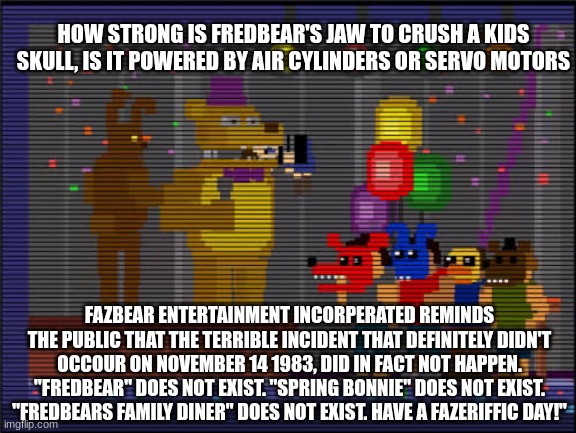 How strong is Fredbear | HOW STRONG IS FREDBEAR'S JAW TO CRUSH A KIDS SKULL, IS IT POWERED BY AIR CYLINDERS OR SERVO MOTORS; FAZBEAR ENTERTAINMENT INCORPERATED REMINDS THE PUBLIC THAT THE TERRIBLE INCIDENT THAT DEFINITELY DIDN'T OCCOUR ON NOVEMBER 14 1983, DID IN FACT NOT HAPPEN. "FREDBEAR" DOES NOT EXIST. "SPRING BONNIE" DOES NOT EXIST. "FREDBEARS FAMILY DINER" DOES NOT EXIST. HAVE A FAZERIFFIC DAY!" | image tagged in bite,fnaf 4 | made w/ Imgflip meme maker