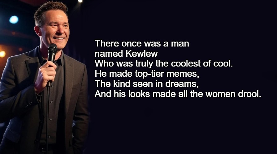 There once was a man named Kewlew  
Who was truly the coolest of cool.  
He made top-tier memes,  
The kind seen in dreams,  
And his looks made all the women drool. | made w/ Imgflip meme maker